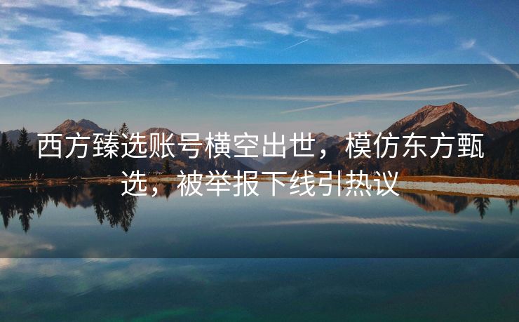 西方臻选账号横空出世，模仿东方甄选，被举报下线引热议
