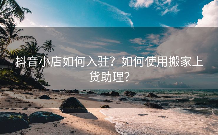 抖音小店如何入驻？如何使用搬家上货助理？