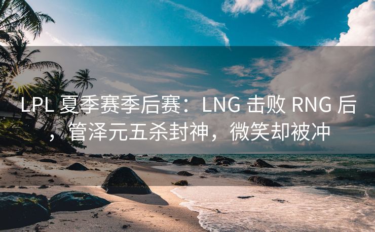 LPL 夏季赛季后赛：LNG 击败 RNG 后，管泽元五杀封神，微笑却被冲