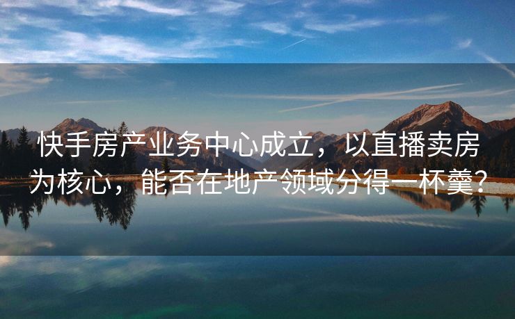 快手房产业务中心成立，以直播卖房为核心，能否在地产领域分得一杯羹？