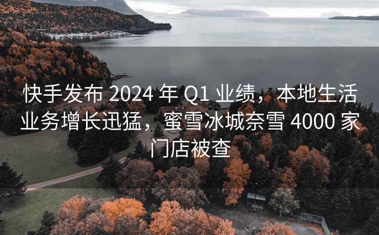 快手发布 2024 年 Q1 业绩，本地生活业务增长迅猛，蜜雪冰城奈雪 4000 家门店被查