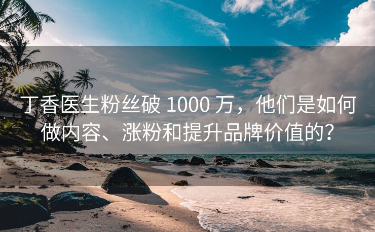 丁香医生粉丝破 1000 万，他们是如何做内容、涨粉和提升品牌价值的？