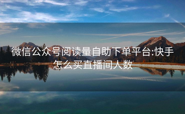 微信公众号阅读量自助下单平台:快手怎么买直播间人数
