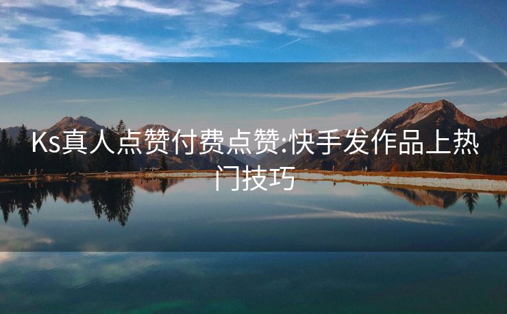 Ks真人点赞付费点赞:快手发作品上热门技巧