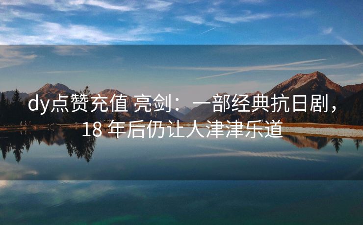 dy点赞充值 亮剑：一部经典抗日剧，18 年后仍让人津津乐道