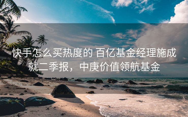 快手怎么买热度的 百亿基金经理施成就二季报，中庚价值领航基金