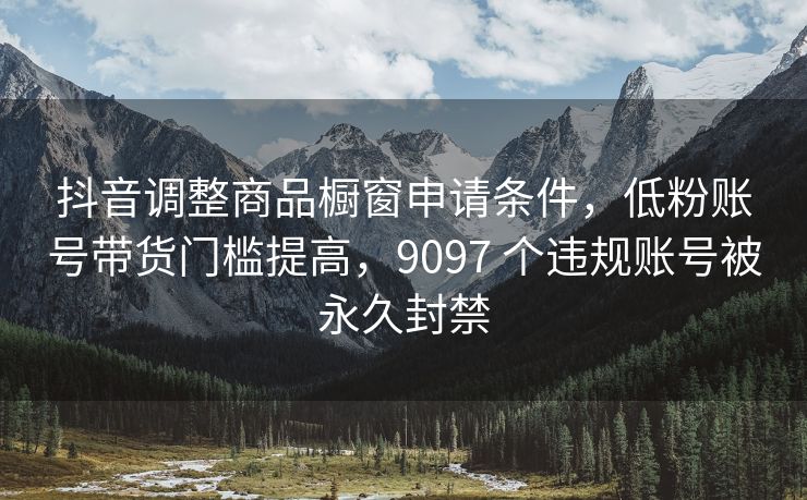 抖音调整商品橱窗申请条件，低粉账号带货门槛提高，9097 个违规账号被永久封禁