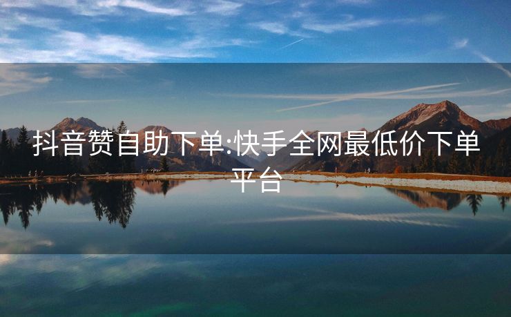 抖音赞自助下单:快手全网最低价下单平台