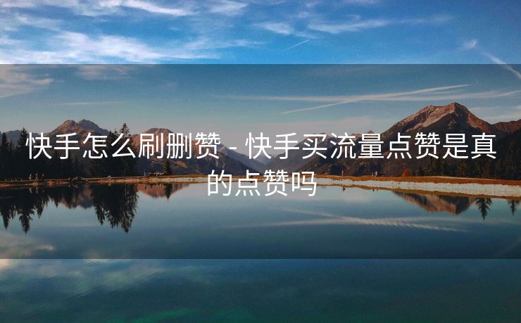 快手怎么刷删赞 - 快手买流量点赞是真的点赞吗