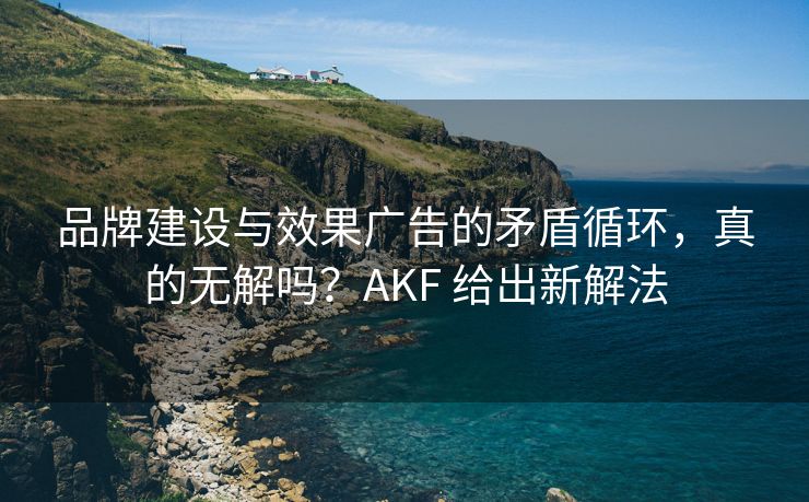 品牌建设与效果广告的矛盾循环，真的无解吗？AKF 给出新解法