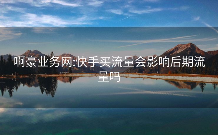 啊豪业务网:快手买流量会影响后期流量吗