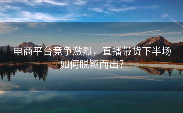 电商平台竞争激烈，直播带货下半场如何脱颖而出？