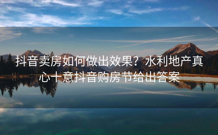 抖音卖房如何做出效果？水利地产真心十意抖音购房节给出答案