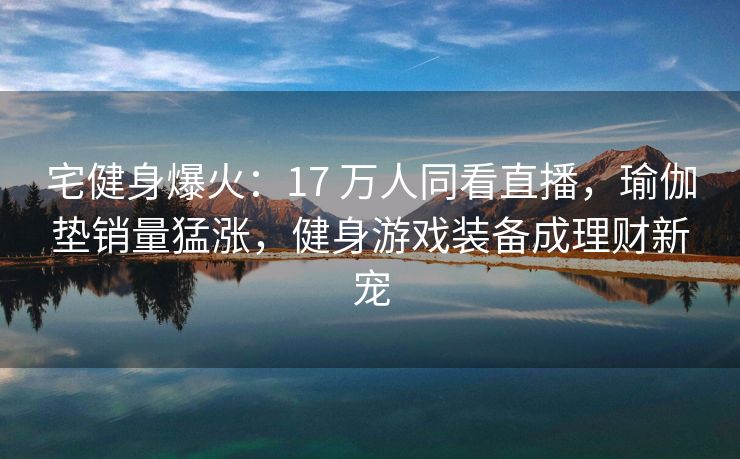 宅健身爆火：17 万人同看直播，瑜伽垫销量猛涨，健身游戏装备成理财新宠