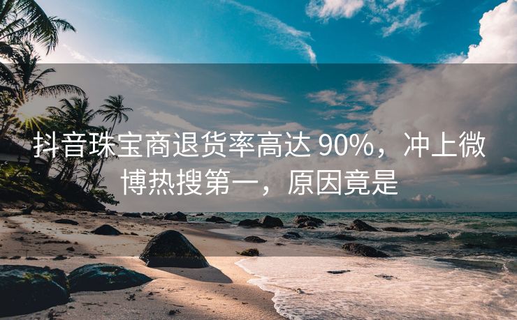 抖音珠宝商退货率高达 90%，冲上微博热搜第一，原因竟是
