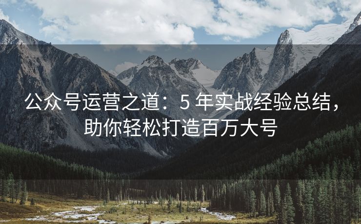 公众号运营之道：5 年实战经验总结，助你轻松打造百万大号