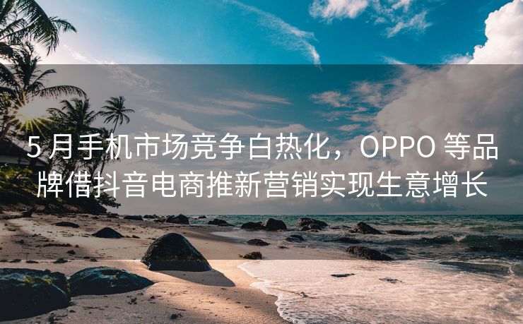 5 月手机市场竞争白热化，OPPO 等品牌借抖音电商推新营销实现生意增长