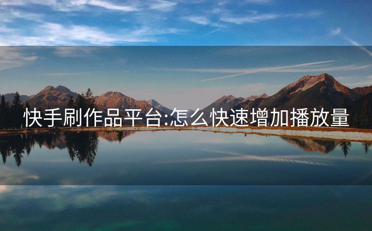 快手刷作品平台:怎么快速增加播放量