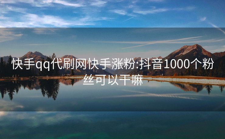 快手qq代刷网快手涨粉:抖音1000个粉丝可以干嘛