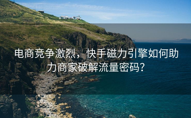 电商竞争激烈，快手磁力引擎如何助力商家破解流量密码？