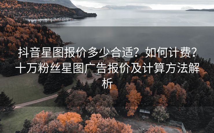 抖音星图报价多少合适？如何计费？十万粉丝星图广告报价及计算方法解析