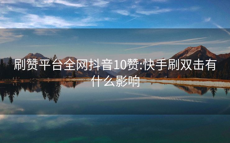 刷赞平台全网抖音10赞:快手刷双击有什么影响