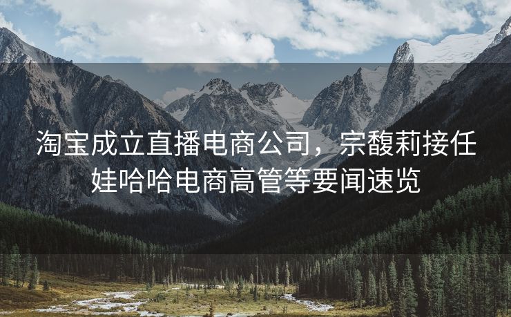 淘宝成立直播电商公司，宗馥莉接任娃哈哈电商高管等要闻速览