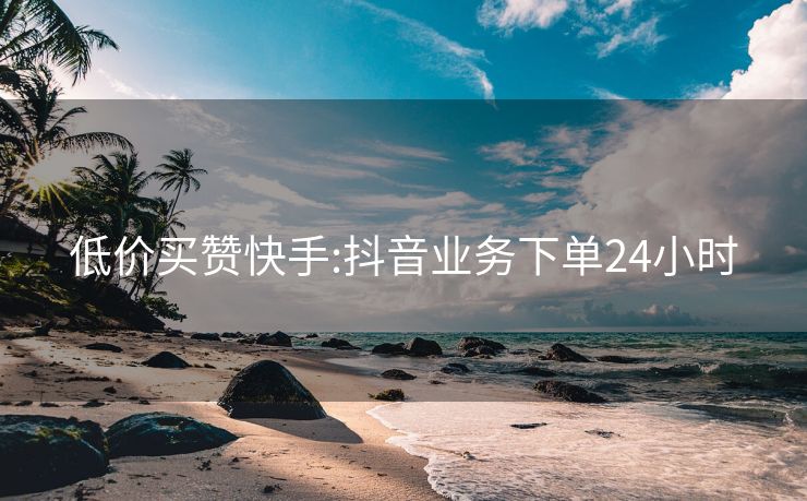 低价买赞快手:抖音业务下单24小时