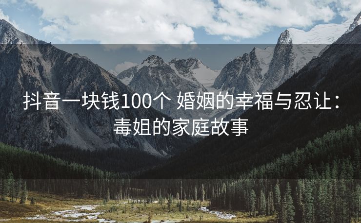 抖音一块钱100个 婚姻的幸福与忍让：毒姐的家庭故事